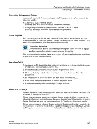 Interruption de la passe de filetage
Vous avez la possibilité d'interrompre la passe de filetage (par ex. lorsqu'une plaquette de
coupe est cassée).
1. Actionnez la touche CYCLE STOP.
L'outil est retiré de la passe de filetage et la broche est arrêtée.
2. Changez la plaquette de coupe et actionnez la touche CYCLE START.
L'usinage du filetage interrompu reprend à la même profondeur.
Saisie simplifiée
Pour des usinages plus simples, vous pouvez réduire le nombre de paramètres aux plus
importants à l'aide du champ de sélection Saisie. Dans ce mode de Saisie simplifiée, une
valeur fixe non réglable est affectée aux paramètres masqués.
Constructeur de machine
Différentes valeurs définies peuvent être prérenseignées via les données de réglage.
Veuillez respecter les indications du constructeur de machine.
Si la programmation d'une pièce l'exige, vous pouvez afficher et modifier tous les paramètres
à l'aide de la fonction Saisie complète.
Accostage/Retrait
1. Accostage, en G0, du point de départ déterminé en interne au cycle, au début de la course
d'accélération pour l'usinage du premier filet.
2. Pénétration d'ébauche correspondant au type de pénétration défini.
3. L'usinage du filetage est répété en accord avec le nombre de passes d'ébauche
programmé.
4. La surépaisseur de finition est usinée lors de la passe suivante avec G33.
5. Cette passe est répétée en fonction du nombre de passes à vide.
6. L'ensemble de la séquence est répété pour chaque autre filet.
Début et fin du filetage
Au début du filetage, il y a une différence entre la course d'approche du filetage (paramètre LW)
et l'entrée de filetage (paramètre LW2).
Si vous programmez une course d'approche du filetage, le point de départ programmé est
déplacé préalablement selon cette valeur. La course d'approche du filetage s'utilise lorsque le
filetage débute dans le vide, par exemple au niveau de l'épaulement d'une pièce tournée.
Si vous programmez une entrée de filetage, un bloc de filetage supplémentaire est généré de
manière interne au cycle. Le bloc de filetage précède le filetage réel où pénètre l'outil. L'entrée
de filetage est nécessaire lorsque vous souhaitez effectuer un filetage au milieu d'un arbre.
Programmer des fonctions technologiques (cycles)
10.4 Tournage - combiné tour-fraiseuse
Fraisage
Manuel d'utilisation, 06/2019, A5E44903512D AB 583
 