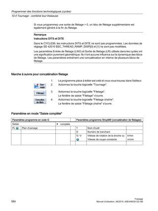 Si vous programmez une sortie de filetage  0, un bloc de filetage supplémentaire est
également généré à la fin du filetage.
Remarque
Instructions DITS et DITE
Dans le CYCLE99, les instructions DITS et DITE ne sont pas programmées. Les données de
réglage SD 42010 $SC_THREAD_RAMP_DISP[0] et [1] ne sont pas modifiées.
Les paramètres Entrée de filetage (LW2) et Sortie de filetage (LR) utilisés dans les cycles ont
une signification purement géométrique. Ils n'ont aucune influence sur la dynamique des blocs
de filetage. Les paramètres entraînent une concaténation en interne de plusieurs blocs de
filetage.
Marche à suivre pour concaténation filetage
1. Le programme pièce à éditer est créé et vous vous trouvez dans l'éditeur.
2. Actionnez la touche logicielle Tournage.
3. Actionnez la touche logicielle Filetage.
La fenêtre de saisie Filetage s'ouvre.
4. Actionnez la touche logicielle Filetage chaîne.
La fenêtre de saisie Filetage chaîne s'ouvre.
Paramètres en mode Saisie complète
Paramètres programme en code G Paramètres programme ShopMill (concaténation de filetages)
Saisie ● complète
PL Plan d'usinage T Nom d'outil
D Numéro de tranchant
S / V Vitesse de rotation de la broche ou
Vitesse de coupe constante
tr/min
m/min
Programmer des fonctions technologiques (cycles)
10.4 Tournage - combiné tour-fraiseuse
Fraisage
584 Manuel d'utilisation, 06/2019, A5E44903512D AB
 