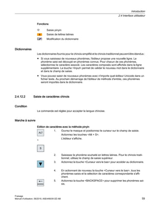 Fonctions
Saisie pinyin
Saisie de lettres latines
Modification du dictionnaire
Dictionnaires
Les dictionnaires fournis pour le chinois simplifié et le chinois traditionnel peuvent être étendus :
● Si vous saisissez de nouveaux phonèmes, l'éditeur propose une nouvelle ligne. Le
phonème saisi est découpé en phonèmes connus. Pour chacun de ces phonèmes,
sélectionnez le caractère associé. Les caractères composés sont affichés dans la ligne
supplémentaire. La touche Input permet de valider le nouveau mot dans le dictionnaire
et dans le champ de saisie.
● Vous pouvez saisir de nouveaux phonèmes avec n'importe quel éditeur Unicode dans un
fichier texte. Au prochain démarrage de l'éditeur de méthode d'entrée, ces phonèmes
seront importés dans le dictionnaire.
2.4.12.2 Saisie de caractères chinois
Condition
La commande est réglée pour accepter la langue chinoise.
Marche à suivre
Edition de caractères avec la méthode pinyin
+
1. Ouvrez le masque et positionnez le curseur sur le champ de saisie.
Actionnez les touches Alt + S.
L'éditeur s'affiche.
2. Saisissez le phonème souhaité en lettres latines. Pour le chinois tradi‐
tionnel, utilisez le champ de saisie supérieur.
3. Actionnez la touche Curseur vers le bas pour accéder au dictionnaire.
4. En actionnant de nouveau la touche Curseur vers le bas, tous les
phonèmes saisis et la sélection de caractères correspondante s'affi‐
chent.
5. Actionnez la touche BACKSPACE pour supprimer les phonèmes sai‐
sis.
Introduction
2.4 Interface utilisateur
Fraisage
Manuel d'utilisation, 06/2019, A5E44903512D AB 59
 
