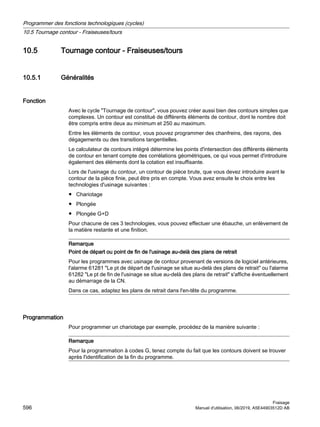 10.5 Tournage contour - Fraiseuses/tours
10.5.1 Généralités
Fonction
Avec le cycle Tournage de contour, vous pouvez créer aussi bien des contours simples que
complexes. Un contour est constitué de différents éléments de contour, dont le nombre doit
être compris entre deux au minimum et 250 au maximum.
Entre les éléments de contour, vous pouvez programmer des chanfreins, des rayons, des
dégagements ou des transitions tangentielles.
Le calculateur de contours intégré détermine les points d'intersection des différents éléments
de contour en tenant compte des corrélations géométriques, ce qui vous permet d'introduire
également des éléments dont la cotation est insuffisante.
Lors de l'usinage du contour, un contour de pièce brute, que vous devez introduire avant le
contour de la pièce finie, peut être pris en compte. Vous avez ensuite le choix entre les
technologies d'usinage suivantes :
● Chariotage
● Plongée
● Plongée G+D
Pour chacune de ces 3 technologies, vous pouvez effectuer une ébauche, un enlèvement de
la matière restante et une finition.
Remarque
Point de départ ou point de fin de l'usinage au-delà des plans de retrait
Pour les programmes avec usinage de contour provenant de versions de logiciel antérieures,
l'alarme 61281 Le pt de départ de l'usinage se situe au-delà des plans de retrait ou l'alarme
61282 Le pt de fin de l'usinage se situe au-delà des plans de retrait s'affiche éventuellement
au démarrage de la CN.
Dans ce cas, adaptez les plans de retrait dans l'en-tête du programme.
Programmation
Pour programmer un chariotage par exemple, procédez de la manière suivante :
Remarque
Pour la programmation à codes G, tenez compte du fait que les contours doivent se trouver
après l'identification de la fin du programme.
Programmer des fonctions technologiques (cycles)
10.5 Tournage contour - Fraiseuses/tours
Fraisage
596 Manuel d'utilisation, 06/2019, A5E44903512D AB
 
