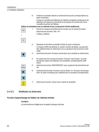 6. Insérez le caractère désiré en actionnant la touche correspondante du
pavé numérique.
Lorsqu'un caractère est sélectionné, l'éditeur enregistre sa fréquence de
sélection par rapport au phonème et le propose en priorité lors d'une
nouvelle ouverture de l'éditeur.
Edition de caractères avec la méthode zhuyin (uniquement chinois traditionnel)
+
1. Ouvrez le masque et positionnez le curseur sur le champ de saisie.
Actionnez les touches Alt + S.
L'éditeur s'affiche.
2. Saisissez le phonème souhaité à l'aide du pavé numérique.
A chaque chiffre est attribué un certain nombre de lettres, qui peuvent
être sélectionnées en actionnant une ou plusieurs fois la touche numé‐
rotée.
3. Actionnez la touche Curseur vers le bas pour accéder au dictionnaire.
4. En actionnant de nouveau la touche Curseur vers le bas, tous les
phonèmes saisis et la sélection de caractères correspondante s'affi‐
chent.
5. Actionnez la touche BACKSPACE pour supprimer les phonèmes sai‐
sis.
6. Actionnez les touches Curseur vers la droite ou Curseur vers la gau‐
che du pavé numérique pour sélectionner le caractère correspondant.
7. Actionnez la touche Input pour insérer le caractère.
2.4.12.3 Modification du dictionnaire
Fonction d'apprentissage de l'éditeur de méthode d'entrée
Condition :
La commande est réglée pour accepter la langue chinoise.
Introduction
2.4 Interface utilisateur
Fraisage
60 Manuel d'utilisation, 06/2019, A5E44903512D AB
 