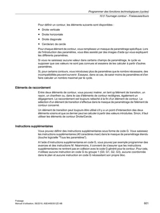 Pour définir un contour, les éléments suivants sont disponibles :
● Droite verticale
● Droite horizontale
● Droite diagonale
● Cercle/arc de cercle
Pour chaque élément de contour, vous remplissez un masque de paramétrage spécifique. Lors
de l'introduction des paramètres, vous êtes assisté par des images d'aide qui vous expliquent
les différents paramètres.
Si vous ne saisissez aucune valeur dans certains champs de paramétrage, le cycle va
supposer que ces valeurs ne sont pas connues et essaiera de les calculer à partir d'autres
paramètres.
Si, pour certains contours, vous introduisez plus de paramètres que le nombre nécessaire, des
incompatibilités peuvent survenir. Essayez, dans ce cas, de saisir moins de paramètres et d'en
faire calculer un nombre maximal par le cycle.
Eléments de raccordement
Entre deux éléments de contour, vous pouvez insérer, en tant qu'élément de transition, un
rayon, un chanfrein ou, dans le cas d'éléments de contour rectilignes, également un
dégagement. Le raccordement est toujours rattaché à la fin d'un élément de contour. La
sélection d'un élément de transition s'effectue dans le masque de paramétrage de l'élément de
contour concerné.
Un élément de transition peut toujours être utilisé s'il y a un point d'intersection des deux
éléments voisins et que ce dernier peut se calculer à partir des valeurs introduites. Sinon, il faut
utiliser les éléments de contour Droite/Cercle.
Instructions supplémentaires
Vous pouvez définir des instructions supplémentaires sous forme de code G. Vous saisissez
les instructions supplémentaires (40 caractères maxi) dans le masque de paramétrage étendu
(touche logicielle Tous les paramètres).
A l’aide d’instructions supplémentaires en code G, vous pouvez par exemple programmer des
avances et des instructions M. Néanmoins, il convient de s'assurer que les instructions
supplémentaires ne rentrent pas en collision avec le code G généré pour le contour. Pour cela,
n'utilisez aucune instruction en code G du groupe 1 (G0, G1, G2, G3), aucune coordonnée
dans le plan et aucune instruction en code G nécessitant son propre bloc.
Programmer des fonctions technologiques (cycles)
10.5 Tournage contour - Fraiseuses/tours
Fraisage
Manuel d'utilisation, 06/2019, A5E44903512D AB 601
 