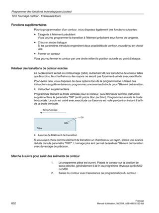 Fonctions supplémentaires
Pour la programmation d'un contour, vous disposez également des fonctions suivantes :
● Tangente à l'élément précédent
Vous pouvez programmer la transition à l'élément précédent sous forme de tangente.
● Choix en mode dialogue
Si les paramètres introduits engendrent deux possibilités de contour, vous devez en choisir
une.
● Fermer un contour
Vous pouvez fermer le contour par une droite reliant la position actuelle au point d'attaque.
Réaliser des transitions de contour exactes
Le déplacement se fait en contournage (G64). Autrement dit, les transitions de contour telles
que les coins, les chanfreins ou les rayons ne seront pas forcément usinés avec exactitude.
Pour éviter cela, vous disposez de deux options lors de la programmation. Utilisez des
instructions supplémentaires ou programmez une avance distincte pour l'élément de transition.
● Instruction supplémentaire
Programmez d'abord la droite verticale pour le contour, puis définissez comme instruction
supplémentaire le paramètre G9 (arrêt précis bloc par bloc). Programmez ensuite la droite
horizontale. Le coin est usiné avec exactitude car l'avance est nulle pendant un instant à la fin
de la droite verticale.
6HQVG XVLQDJH
3LªFH
*
*
● Avance de l'élément de transition
Si vous avez choisi comme élément de transition un chanfrein ou un rayon, entrez une avance
réduite dans le paramètre FRC. L'usinage plus lent permet de réaliser l'élément de transition
avec davantage de précision.
Marche à suivre pour saisir des éléments de contour
1. Le programme pièce est ouvert. Placez le curseur sur la position de
saisie désirée, généralement à la fin du programme physique après M02
ou M30.
2. Saisie du contour avec l'assistance de programmation du contour :
Programmer des fonctions technologiques (cycles)
10.5 Tournage contour - Fraiseuses/tours
Fraisage
602 Manuel d'utilisation, 06/2019, A5E44903512D AB
 