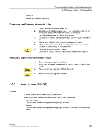 ● insérer ou
● effacer des éléments de contour.
Procédure de modification des éléments de contour
1. Ouvrez le programme pièce à exécuter.
2. Sélectionnez le bloc de programme où vous souhaitez modifier le con‐
tour avec le curseur. Ouvrez le processeur géométrique.
Les différents éléments de contour sont affichés.
3. Positionnez le curseur à l'emplacement de l'insertion ou de la modifica‐
tion.
4. Sélectionnez l’élément de contour souhaité avec le curseur.
5. Introduisez les paramètres dans le masque de saisie, ou supprimez
l'élément et sélectionnez un nouvel élément.
6. Actionnez la touche logicielle Valider.
L'élément de contour souhaité est inséré ou modifié sur le contour.
Procédure de suppression d'un élément de contour
1. Ouvrez le programme pièce à exécuter.
2. Positionnez le curseur sur l'élément de contour que vous désirez sup‐
primer.
3. Actionnez la touche logicielle Effacer élément.
4. Actionnez la touche logicielle Effacer.
10.5.6 Appel de contour (CYCLE62)
Fonction
La saisie crée un renvoi vers le contour sélectionné.
Quatre possibilités de sélection de l'appel de contour sont disponibles :
1. Nom du contour
Le contour se trouve dans le programme principal appelant.
2. Repères
Le contour se trouve dans le programme principal appelant et est limité par les repères
saisis.
Programmer des fonctions technologiques (cycles)
10.5 Tournage contour - Fraiseuses/tours
Fraisage
Manuel d'utilisation, 06/2019, A5E44903512D AB 607
 