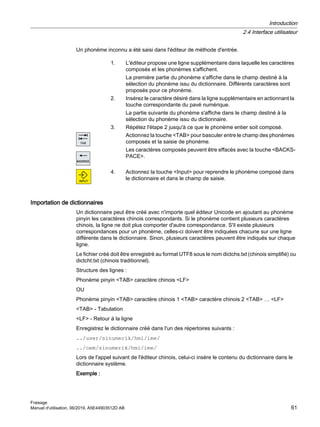 Un phonème inconnu a été saisi dans l'éditeur de méthode d'entrée.
1. L'éditeur propose une ligne supplémentaire dans laquelle les caractères
composés et les phonèmes s'affichent.
La première partie du phonème s'affiche dans le champ destiné à la
sélection du phonème issu du dictionnaire. Différents caractères sont
proposés pour ce phonème.
2. Insérez le caractère désiré dans la ligne supplémentaire en actionnant la
touche correspondante du pavé numérique.
La partie suivante du phonème s'affiche dans le champ destiné à la
sélection du phonème issu du dictionnaire.
3. Répétez l'étape 2 jusqu'à ce que le phonème entier soit composé.
Actionnez la touche TAB pour basculer entre le champ des phonèmes
composés et la saisie de phonème.
Les caractères composés peuvent être effacés avec la touche BACKS‐
PACE.
4. Actionnez la touche Input pour reprendre le phonème composé dans
le dictionnaire et dans le champ de saisie.
Importation de dictionnaires
Un dictionnaire peut être créé avec n'importe quel éditeur Unicode en ajoutant au phonème
pinyin les caractères chinois correspondants. Si le phonème contient plusieurs caractères
chinois, la ligne ne doit plus comporter d'autre correspondance. S'il existe plusieurs
correspondances pour un phonème, celles-ci doivent être indiquées chacune sur une ligne
différente dans le dictionnaire. Sinon, plusieurs caractères peuvent être indiqués sur chaque
ligne.
Le fichier créé doit être enregistré au format UTF8 sous le nom dictchs.txt (chinois simplifié) ou
dictcht.txt (chinois traditionnel).
Structure des lignes :
Phonème pinyin TAB caractère chinois LF
OU
Phonème pinyin TAB caractère chinois 1 TAB caractère chinois 2 TAB … LF
TAB - Tabulation
LF - Retour à la ligne
Enregistrez le dictionnaire créé dans l'un des répertoires suivants :
../user/sinumerik/hmi/ime/
../oem/sinumerik/hmi/ime/
Lors de l'appel suivant de l'éditeur chinois, celui-ci insère le contenu du dictionnaire dans le
dictionnaire système.
Exemple :
Introduction
2.4 Interface utilisateur
Fraisage
Manuel d'utilisation, 06/2019, A5E44903512D AB 61
 