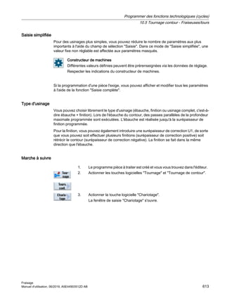 Saisie simplifiée
Pour des usinages plus simples, vous pouvez réduire le nombre de paramètres aux plus
importants à l'aide du champ de sélection Saisie. Dans ce mode de Saisie simplifiée, une
valeur fixe non réglable est affectée aux paramètres masqués.
Constructeur de machines
Différentes valeurs définies peuvent être prérenseignées via les données de réglage.
Respecter les indications du constructeur de machines.
Si la programmation d'une pièce l'exige, vous pouvez afficher et modifier tous les paramètres
à l'aide de la fonction Saisie complète.
Type d'usinage
Vous pouvez choisir librement le type d'usinage (ébauche, finition ou usinage complet, c'est-à-
dire ébauche + finition). Lors de l'ébauche du contour, des passes parallèles de la profondeur
maximale programmée sont exécutées. L'ébauche est réalisée jusqu'à la surépaisseur de
finition programmée.
Pour la finition, vous pouvez également introduire une surépaisseur de correction U1, de sorte
que vous pouvez soit effectuer plusieurs finitions (surépaisseur de correction positive) soit
rétrécir le contour (surépaisseur de correction négative). La finition se fait dans la même
direction que l'ébauche.
Marche à suivre
1. Le programme pièce à traiter est créé et vous vous trouvez dans l'éditeur.
2. Actionner les touches logicielles Tournage et Tournage de contour.
3. Actionner la touche logicielle Chariotage.
La fenêtre de saisie Chariotage s'ouvre.
Programmer des fonctions technologiques (cycles)
10.5 Tournage contour - Fraiseuses/tours
Fraisage
Manuel d'utilisation, 06/2019, A5E44903512D AB 613
 