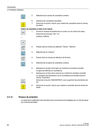 5. Sélectionnez la saisie de caractères coréens.
6. Saisissez les caractères souhaités.
7. Actionnez la touche Input pour insérer les caractères dans le champ
de saisie.
Edition de caractères à l'aide d'une matrice
+
1. Ouvrez le masque et positionnez le curseur sur le champ de saisie.
Actionnez les touches Alt + S.
L'éditeur s'affiche.
2. Passez dans le champ de sélection Clavier - Matrice.
3. Sélectionnez la matrice.
4. Passez dans le champ de sélection de fonction.
5. Sélectionnez la saisie de caractères coréens.
6. Saisissez le numéro de la ligne qui contient le caractère souhaité.
La ligne est affichée en surbrillance.
7. Saisissez le numéro de la colonne qui contient le caractère souhaité.
Le caractère est brièvement mis en surbrillance et transféré dans le
champ Caractère.
Actionnez la touche BACKSPACE pour supprimer les phonèmes sai‐
sis.
8. Actionnez la touche Input pour insérer le caractère dans le champ de
saisie.
2.4.14 Niveaux de protection
La saisie et la modification des données de la commande sont protégées par un mot de passe
aux endroits sensibles.
Introduction
2.4 Interface utilisateur
Fraisage
64 Manuel d'utilisation, 06/2019, A5E44903512D AB
 