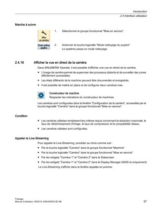 Marche à suivre
1. Sélectionner le groupe fonctionnel Mise en service.
2. Actionner la touche logicielle Mode nettoyage du pupitre.
Le système passe en mode nettoyage.
2.4.16 Afficher la vue en direct de la caméra
Dans SINUMERIK Operate, il est possible d'afficher une vue en direct de la caméra.
● L'image de caméra permet de superviser des processus distants et de surveiller des zones
difficilement accessibles.
● Les états différents de la machine peuvent être documentés et enregistrés.
● Il est possible de mettre en place et de configurer deux caméras max.
Constructeur de machine
Respecter les indications du constructeur de machines.
Les caméras sont configurées dans la fenêtre Configuration de la caméra, accessible par la
touche logicielle Caméra dans le groupe fonctionnel Mise en service.
Condition
● Les caméras utilisées remplissent les critères requis concernant la résolution maximale, le
taux de rafraîchissement d'image, le taux de compression et la compatibilité réseau.
● Les caméras utilisées sont configurées.
Appeler le Live-Streaming
Pour appeler le Live-Streaming, procéder au choix comme suit :
● Par la touche logicielle Caméra dans le groupe fonctionnel Machine
● Par la touche logicielle Caméra dans le groupe fonctionnel Mise en service
● Par les widgets Caméra 1 et Caméra 2 dans le Sidescreen
● Par les widgets Caméra 1 et Caméra 2 dans le Display Manager (840D sl uniquement)
Le Live-Streaming s'affiche dans la fenêtre appelée en premier.
Introduction
2.4 Interface utilisateur
Fraisage
Manuel d'utilisation, 06/2019, A5E44903512D AB 67
 