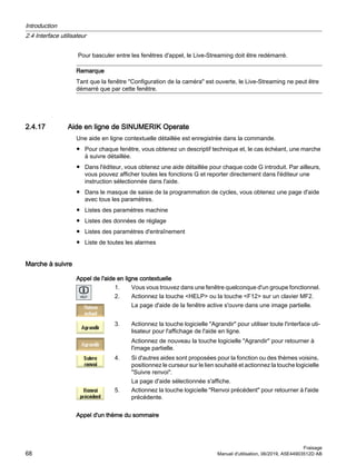 Pour basculer entre les fenêtres d'appel, le Live-Streaming doit être redémarré.
Remarque
Tant que la fenêtre Configuration de la caméra est ouverte, le Live-Streaming ne peut être
démarré que par cette fenêtre.
2.4.17 Aide en ligne de SINUMERIK Operate
Une aide en ligne contextuelle détaillée est enregistrée dans la commande.
● Pour chaque fenêtre, vous obtenez un descriptif technique et, le cas échéant, une marche
à suivre détaillée.
● Dans l'éditeur, vous obtenez une aide détaillée pour chaque code G introduit. Par ailleurs,
vous pouvez afficher toutes les fonctions G et reporter directement dans l'éditeur une
instruction sélectionnée dans l'aide.
● Dans le masque de saisie de la programmation de cycles, vous obtenez une page d'aide
avec tous les paramètres.
● Listes des paramètres machine
● Listes des données de réglage
● Listes des paramètres d'entraînement
● Liste de toutes les alarmes
Marche à suivre
Appel de l'aide en ligne contextuelle
1. Vous vous trouvez dans une fenêtre quelconque d'un groupe fonctionnel.
2. Actionnez la touche HELP ou la touche F12 sur un clavier MF2.
La page d'aide de la fenêtre active s'ouvre dans une image partielle.
3. Actionnez la touche logicielle Agrandir pour utiliser toute l'interface uti‐
lisateur pour l'affichage de l'aide en ligne.
Actionnez de nouveau la touche logicielle Agrandir pour retourner à
l'image partielle.
4. Si d'autres aides sont proposées pour la fonction ou des thèmes voisins,
positionnez le curseur sur le lien souhaité et actionnez la touche logicielle
Suivre renvoi.
La page d'aide sélectionnée s'affiche.
5. Actionnez la touche logicielle Renvoi précédent pour retourner à l'aide
précédente.
Appel d'un thème du sommaire
Introduction
2.4 Interface utilisateur
Fraisage
68 Manuel d'utilisation, 06/2019, A5E44903512D AB
 