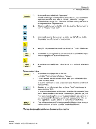 1. Actionnez la touche logicielle Sommaire.
Selon la technologie dans laquelle vous vous trouvez, vous obtenez les
manuels d'utilisation et de mise en service Commande Fraisage,
Commande Tournage ou Commande Universal ainsi que le manuel
de programmation Programmation.
2. Sélectionnez le manuel souhaité à l'aide des touches Curseur vers le
bas et Curseur vers le haut.
3. Actionnez la touche Curseur vers la droite ou INPUT ou double-
cliquez pour ouvrir le manuel et les chapitres.
4. Naviguez jusqu'au thème souhaité avec la touche Curseur vers le bas.
5. Actionnez la touche logicielle Suivre renvoi ou la touche INPUT pour
afficher la page d'aide du thème sélectionné.
6. Actionnez la touche logicielle Thème actuel pour retourner à l'aide ini‐
tiale.
Recherche d'un thème
1. Actionnez la touche logicielle Chercher.
La fenêtre Recherche dans l'aide de : s'ouvre.
2. Cochez la case Recherche dans tout le texte pour rechercher dans
toutes les pages d'aide.
Si vous ne cochez pas la case, la recherche sera effectuée dans le som‐
maire et l'index.
3. Saisissez le mot clé souhaité dans le champ Texte et actionnez la
touche logicielle OK.
Si vous saisissez le terme recherché sur le tableau de commande, rem‐
placez les caractères accentués par un astérisque (*) en tant que joker.
Tous les termes et les phrases que vous saisissez sont recherchés avec
une combinaison ET. Par conséquent, seuls les documents et les en‐
trées répondant à tous les critères de recherche seront affichés.
4. Pour afficher uniquement l'index du manuel d'utilisation et de program‐
mation, actionnez la touche logicielle Index alphabétique.
Affichage des descriptions d'alarmes et des paramètres machine
Introduction
2.4 Interface utilisateur
Fraisage
Manuel d'utilisation, 06/2019, A5E44903512D AB 69
 