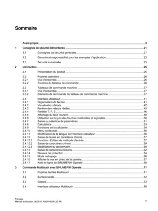Sommaire
Avant-propos ................................................................................................................................................3
1 Consignes de sécurité élémentaires ..........................................................................................................21
1.1 Consignes de sécurité générales...........................................................................................21
1.2 Garantie et responsabilité pour les exemples d'application ...................................................22
1.3 Sécurité industrielle................................................................................................................23
2 Introduction.................................................................................................................................................25
2.1 Présentation du produit..........................................................................................................25
2.2 Pupitres opérateur..................................................................................................................26
2.2.1 Vue d'ensemble......................................................................................................................26
2.2.2 Touches du tableau de commande........................................................................................28
2.3 Tableaux de commande machine..........................................................................................37
2.3.1 Vue d'ensemble......................................................................................................................37
2.3.2 Eléments de commande du tableau de commande machine ................................................37
2.4 Interface utilisateur.................................................................................................................41
2.4.1 Organisation de l'écran ..........................................................................................................41
2.4.2 Visualisation d'états................................................................................................................42
2.4.3 Fenêtre des valeurs réelles....................................................................................................45
2.4.4 Fenêtre T, F, S.......................................................................................................................46
2.4.5 Affichage du bloc courant.......................................................................................................48
2.4.6 Utilisation au moyen des touches matérielles et logicielles ...................................................50
2.4.7 Saisie ou sélection de paramètres.........................................................................................51
2.4.8 Calculatrice ............................................................................................................................53
2.4.9 Fonctions de la calculette.......................................................................................................54
2.4.10 Menu contextuel.....................................................................................................................56
2.4.11 Modification de la langue de l'interface utilisateur..................................................................56
2.4.12 Saisie de textes en caractères chinois...................................................................................57
2.4.12.1 Fonction - Editeur de méthode d'entrée.................................................................................57
2.4.12.2 Saisie de caractères chinois ..................................................................................................59
2.4.12.3 Modification du dictionnaire....................................................................................................60
2.4.13 Saisie de caractères coréens.................................................................................................62
2.4.14 Niveaux de protection ............................................................................................................64
2.4.15 Mode nettoyage .....................................................................................................................66
2.4.16 Afficher la vue en direct de la caméra....................................................................................67
2.4.17 Aide en ligne de SINUMERIK Operate ..................................................................................68
3 Commande Multitouch avec SINUMERIK Operate....................................................................................71
3.1 Pupitres tactiles Multitouch ....................................................................................................71
3.2 Surface tactile ........................................................................................................................72
3.3 Gestes....................................................................................................................................73
3.4 Interface utilisateur Multitouch ...............................................................................................76
Fraisage
Manuel d'utilisation, 06/2019, A5E44903512D AB 7
 