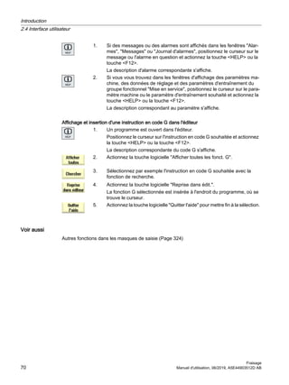 1. Si des messages ou des alarmes sont affichés dans les fenêtres Alar‐
mes, Messages ou Journal d'alarmes, positionnez le curseur sur le
message ou l'alarme en question et actionnez la touche HELP ou la
touche F12.
La description d'alarme correspondante s'affiche.
2. Si vous vous trouvez dans les fenêtres d'affichage des paramètres ma‐
chine, des données de réglage et des paramètres d'entraînement du
groupe fonctionnel Mise en service, positionnez le curseur sur le para‐
mètre machine ou le paramètre d'entraînement souhaité et actionnez la
touche HELP ou la touche F12.
La description correspondant au paramètre s'affiche.
Affichage et insertion d'une instruction en code G dans l'éditeur
1. Un programme est ouvert dans l'éditeur.
Positionnez le curseur sur l'instruction en code G souhaitée et actionnez
la touche HELP ou la touche F12.
La description correspondante du code G s'affiche.
2. Actionnez la touche logicielle Afficher toutes les fonct. G.
3. Sélectionnez par exemple l'instruction en code G souhaitée avec la
fonction de recherche.
4. Actionnez la touche logicielle Reprise dans édit..
La fonction G sélectionnée est insérée à l'endroit du programme, où se
trouve le curseur.
5. Actionnez la touche logicielle Quitter l'aide pour mettre fin à la sélection.
Voir aussi
Autres fonctions dans les masques de saisie (Page 324)
Introduction
2.4 Interface utilisateur
Fraisage
70 Manuel d'utilisation, 06/2019, A5E44903512D AB
 