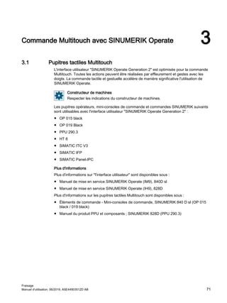 Commande Multitouch avec SINUMERIK Operate 3
3.1 Pupitres tactiles Multitouch
L'interface utilisateur SINUMERIK Operate Generation 2 est optimisée pour la commande
Multitouch. Toutes les actions peuvent être réalisées par effleurement et gestes avec les
doigts. La commande tactile et gestuelle accélère de manière significative l'utilisation de
SINUMERIK Operate.
Constructeur de machines
Respecter les indications du constructeur de machines.
Les pupitres opérateurs, mini-consoles de commande et commandes SINUMERIK suivants
sont utilisables avec l'interface utilisateur SINUMERIK Operate Generation 2 :
● OP 015 black
● OP 019 Black
● PPU 290.3
● HT 8
● SIMATIC ITC V3
● SIMATIC IFP
● SIMATIC Panel-IPC
Plus d'informations
Plus d'informations sur l'interface utilisateur sont disponibles sous :
● Manuel de mise en service SINUMERIK Operate (IM9), 840D sl
● Manuel de mise en service SINUMERIK Operate (IH9), 828D
Plus d'informations sur les pupitres tactiles Multitouch sont disponibles sous :
● Éléments de commande - Mini-consoles de commande, SINUMERIK 840 D sl (OP 015
black / 019 black)
● Manuel du produit PPU et composants ; SINUMERIK 828D (PPU 290.3)
Fraisage
Manuel d'utilisation, 06/2019, A5E44903512D AB 71
 