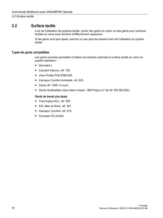 3.2 Surface tactile
Lors de l'utilisation de pupitres tactile, porter des gants en coton ou des gants pour surfaces
tactiles en verre avec fonction d'effleurement capacitive.
Si les gants sont plus épais, exercer un peu plus de pression lors de l'utilisation du pupitre
tactile.
Types de gants compatibles
Les gants suivants permettent d'utiliser de manière optimale la surface tactile en verre du
pupitre opérateur :
● Dermatril L
● Camatril Velours, réf. 730
● Uvex Profas Profi ENB 20A
● Camapur Comfort Antistatik, réf. 625
● Carex réf. 1505 / k (cuir)
● Gants réutilisables coton blanc moyen : BM Polyco (nº de réf. RS 562-952)
Gants de travail plus épais
● Thermoplus KCL, réf. 955
● KCL Men at Work, réf. 301
● Camapur Comfort, réf. 619
● Comasec PU (4342)
Commande Multitouch avec SINUMERIK Operate
3.2 Surface tactile
Fraisage
72 Manuel d'utilisation, 06/2019, A5E44903512D AB
 