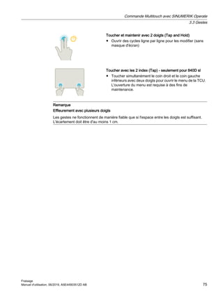 Toucher et maintenir avec 2 doigts (Tap and Hold)
● Ouvrir des cycles ligne par ligne pour les modifier (sans
masque d'écran)
Toucher avec les 2 index (Tap) - seulement pour 840D sl
● Toucher simultanément le coin droit et le coin gauche
inférieurs avec deux doigts pour ouvrir le menu de la TCU.
L'ouverture du menu est requise à des fins de
maintenance.
Remarque
Effleurement avec plusieurs doigts
Les gestes ne fonctionnent de manière fiable que si l'espace entre les doigts est suffisant.
L'écartement doit être d'au moins 1 cm.
Commande Multitouch avec SINUMERIK Operate
3.3 Gestes
Fraisage
Manuel d'utilisation, 06/2019, A5E44903512D AB 75
 