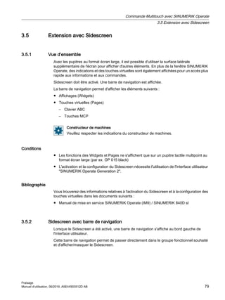 3.5 Extension avec Sidescreen
3.5.1 Vue d’ensemble
Avec les pupitres au format écran large, il est possible d'utiliser la surface latérale
supplémentaire de l'écran pour afficher d'autres éléments. En plus de la fenêtre SINUMERIK
Operate, des indications et des touches virtuelles sont également affichées pour un accès plus
rapide aux informations et aux commandes.
Sidescreen doit être activé. Une barre de navigation est affichée.
La barre de navigation permet d'afficher les éléments suivants :
● Affichages (Widgets)
● Touches virtuelles (Pages)
– Clavier ABC
– Touches MCP
Constructeur de machines
Veuillez respecter les indications du constructeur de machines.
Conditions
● Les fonctions des Widgets et Pages ne s'affichent que sur un pupitre tactile multipoint au
format écran large (par ex. OP 015 black)
● L'activation et la configuration du Sidescreen nécessite l'utilisation de l'interface utilisateur
SINUMERIK Operate Generation 2.
Bibliographie
Vous trouverez des informations relatives à l'activation du Sidescreen et à la configuration des
touches virtuelles dans les documents suivants :
● Manuel de mise en service SINUMERIK Operate (IM9) / SINUMERIK 840D sl
3.5.2 Sidescreen avec barre de navigation
Lorsque le Sidescreen a été activé, une barre de navigation s'affiche au bord gauche de
l'interface utilisateur.
Cette barre de navigation permet de passer directement dans le groupe fonctionnel souhaité
et d'afficher/masquer le Sidescreen.
Commande Multitouch avec SINUMERIK Operate
3.5 Extension avec Sidescreen
Fraisage
Manuel d'utilisation, 06/2019, A5E44903512D AB 79
 