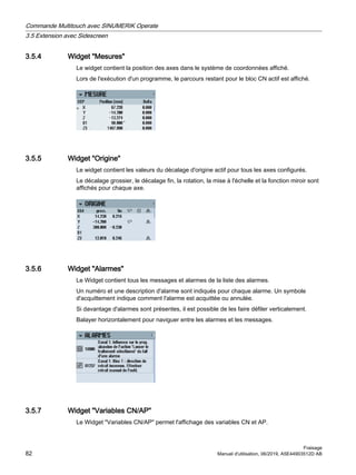 3.5.4 Widget Mesures
Le widget contient la position des axes dans le système de coordonnées affiché.
Lors de l'exécution d'un programme, le parcours restant pour le bloc CN actif est affiché.
3.5.5 Widget Origine
Le widget contient les valeurs du décalage d'origine actif pour tous les axes configurés.
Le décalage grossier, le décalage fin, la rotation, la mise à l'échelle et la fonction miroir sont
affichés pour chaque axe.
3.5.6 Widget Alarmes
Le Widget contient tous les messages et alarmes de la liste des alarmes.
Un numéro et une description d'alarme sont indiqués pour chaque alarme. Un symbole
d'acquittement indique comment l'alarme est acquittée ou annulée.
Si davantage d'alarmes sont présentes, il est possible de les faire défiler verticalement.
Balayer horizontalement pour naviguer entre les alarmes et les messages.
3.5.7 Widget Variables CN/AP
Le Widget Variables CN/AP permet l'affichage des variables CN et AP.
Commande Multitouch avec SINUMERIK Operate
3.5 Extension avec Sidescreen
Fraisage
82 Manuel d'utilisation, 06/2019, A5E44903512D AB
 