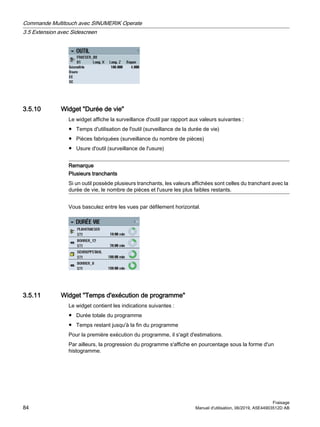 3.5.10 Widget Durée de vie
Le widget affiche la surveillance d'outil par rapport aux valeurs suivantes :
● Temps d'utilisation de l'outil (surveillance de la durée de vie)
● Pièces fabriquées (surveillance du nombre de pièces)
● Usure d'outil (surveillance de l'usure)
Remarque
Plusieurs tranchants
Si un outil possède plusieurs tranchants, les valeurs affichées sont celles du tranchant avec la
durée de vie, le nombre de pièces et l'usure les plus faibles restants.
Vous basculez entre les vues par défilement horizontal.
3.5.11 Widget Temps d'exécution de programme
Le widget contient les indications suivantes :
● Durée totale du programme
● Temps restant jusqu'à la fin du programme
Pour la première exécution du programme, il s'agit d'estimations.
Par ailleurs, la progression du programme s'affiche en pourcentage sous la forme d'un
histogramme.
Commande Multitouch avec SINUMERIK Operate
3.5 Extension avec Sidescreen
Fraisage
84 Manuel d'utilisation, 06/2019, A5E44903512D AB
 