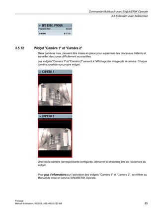 3.5.12 Widget Caméra 1 et Caméra 2
Deux caméras max. peuvent être mises en place pour superviser des processus distants et
surveiller des zones difficilement accessibles.
Les widgets Caméra 1 et Caméra 2 servent à l'affichage des images de la caméra. Chaque
caméra possède son propre widget.
Une fois la caméra correspondante configurée, démarrer le streaming lors de l'ouverture du
widget.
Pour plus d'informations sur l'activation des widgets Caméra 1 et Caméra 2, se référer au
Manuel de mise en service SINUMERIK Operate.
Commande Multitouch avec SINUMERIK Operate
3.5 Extension avec Sidescreen
Fraisage
Manuel d'utilisation, 06/2019, A5E44903512D AB 85
 