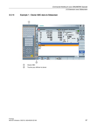 3.5.14 Exemple 1 : Clavier ABC dans le Sidescreen


① Clavier ABC
② Touche pour afficher le clavier
Commande Multitouch avec SINUMERIK Operate
3.5 Extension avec Sidescreen
Fraisage
Manuel d'utilisation, 06/2019, A5E44903512D AB 87
 