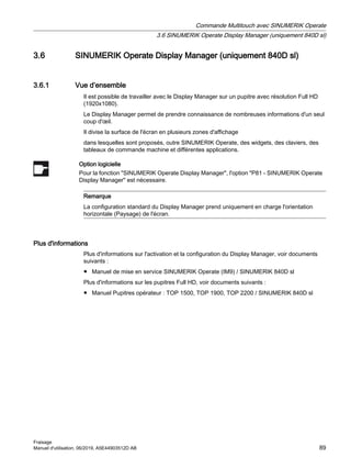 3.6 SINUMERIK Operate Display Manager (uniquement 840D sl)
3.6.1 Vue d’ensemble
Il est possible de travailler avec le Display Manager sur un pupitre avec résolution Full HD
(1920x1080).
Le Display Manager permet de prendre connaissance de nombreuses informations d'un seul
coup d'œil.
Il divise la surface de l'écran en plusieurs zones d'affichage
dans lesquelles sont proposés, outre SINUMERIK Operate, des widgets, des claviers, des
tableaux de commande machine et différentes applications.
Option logicielle
Pour la fonction SINUMERIK Operate Display Manager, l'option P81 - SINUMERIK Operate
Display Manager est nécessaire.
Remarque
La configuration standard du Display Manager prend uniquement en charge l'orientation
horizontale (Paysage) de l'écran.
Plus d'informations
Plus d'informations sur l'activation et la configuration du Display Manager, voir documents
suivants :
● Manuel de mise en service SINUMERIK Operate (IM9) / SINUMERIK 840D sl
Plus d'informations sur les pupitres Full HD, voir documents suivants :
● Manuel Pupitres opérateur : TOP 1500, TOP 1900, TOP 2200 / SINUMERIK 840D sl
Commande Multitouch avec SINUMERIK Operate
3.6 SINUMERIK Operate Display Manager (uniquement 840D sl)
Fraisage
Manuel d'utilisation, 06/2019, A5E44903512D AB 89
 