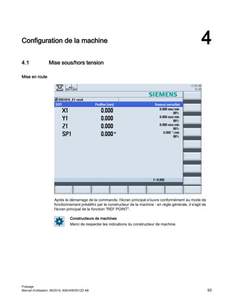 Configuration de la machine 4
4.1 Mise sous/hors tension
Mise en route
Après le démarrage de la commande, l'écran principal s'ouvre conformément au mode de
fonctionnement prédéfini par le constructeur de la machine : en règle générale, il s'agit de
l'écran principal de la fonction REF POINT.
Constructeurs de machines
Merci de respecter les indications du constructeur de machine.
Fraisage
Manuel d'utilisation, 06/2019, A5E44903512D AB 93
 