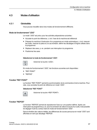 4.3 Modes d'utilisation
4.3.1 Généralités
Vous pouvez travailler dans trois modes de fonctionnement différents.
Mode de fonctionnement JOG
Le mode JOG est prévu pour les activités préparatoires suivantes :
● Accoster le point de référence, c.-à-d. l'axe de la machine est référencé
● Préparer la machine à l'exécution d'un programme en mode automatique, c.-à-d. mesurer
les outils, mesurer la pièce et, le cas échéant, définir les décalages d'origine utilisés dans
le programme
● Déplacer des axes, p. ex. pendant une interruption du programme
● Positionner les axes
Sélectionner le mode de fonctionnement JOG.
Actionner la touche JOG.
En mode de fonctionnement JOG, les fonctions suivantes sont disponibles :
● REF POINT
● REPOS
Fonction REF POINT
La fonction REF POINT permet la synchronisation de la commande et de la machine. Pour
cela, vous accostez le point de référence en mode JOG.
Sélectionner REF POINT
Actionner la touche REF POINT.
Fonction REPOS
La fonction REPOS permet de repositionner l'axe sur une position définie. Après une
interruption du programme (p. ex. pour la correction de valeurs d'usure d'un outil), il est possible
de dégager l'outil du contour dans le mode de fonctionnement JOG.
Dans la fenêtre des valeurs réelles, les différences de course parcourue en mode JOG sont
affichées en tant que décalage REPOS.
Configuration de la machine
4.3 Modes d'utilisation
Fraisage
Manuel d'utilisation, 06/2019, A5E44903512D AB 97
 