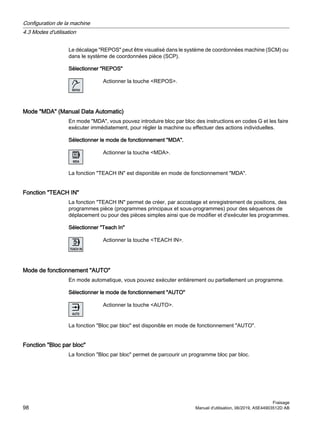 Le décalage REPOS peut être visualisé dans le système de coordonnées machine (SCM) ou
dans le système de coordonnées pièce (SCP).
Sélectionner REPOS
Actionner la touche REPOS.
Mode MDA (Manual Data Automatic)
En mode MDA, vous pouvez introduire bloc par bloc des instructions en codes G et les faire
exécuter immédiatement, pour régler la machine ou effectuer des actions individuelles.
Sélectionner le mode de fonctionnement MDA.
Actionner la touche MDA.
La fonction TEACH IN est disponible en mode de fonctionnement MDA.
Fonction TEACH IN
La fonction TEACH IN permet de créer, par accostage et enregistrement de positions, des
programmes pièce (programmes principaux et sous-programmes) pour des séquences de
déplacement ou pour des pièces simples ainsi que de modifier et d'exécuter les programmes.
Sélectionner Teach In
Actionner la touche TEACH IN.
Mode de fonctionnement AUTO
En mode automatique, vous pouvez exécuter entièrement ou partiellement un programme.
Sélectionner le mode de fonctionnement AUTO
Actionner la touche AUTO.
La fonction Bloc par bloc est disponible en mode de fonctionnement AUTO.
Fonction Bloc par bloc
La fonction Bloc par bloc permet de parcourir un programme bloc par bloc.
Configuration de la machine
4.3 Modes d'utilisation
Fraisage
98 Manuel d'utilisation, 06/2019, A5E44903512D AB
 