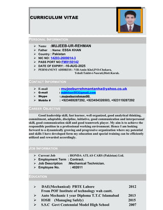 CURRICULUM VITAE
PERSONAL INFORMATION
 Name :MUJEEB-UR-REHMAN
 Father : Name: ESSA KHAN
 Country : Pakistan
 NIC NO: 14203-2609014-3
 PASS PORT NO:FM9150142
 DATE OF EXPIRY: -16-AUG-2025
 PERMANENT ADDRESS : Vill:Amin Khel,P/O:Chokara,
Tehsil:Takht-i-Nasrati,Distt:Karak.
CONTACT INFORMATION
 E-mail : mujeeburrehmantanha@yahoo.co.uk
 G-mail : mjbkhan503@gmail.com
 Skype : mujeeburrehman90
 Mobile # : +923469287292, +923454326503, +923119287292
CAREER OBJECTIVE
Good leadership skill, fast learner, well organized, good analytical thinking,
commitment, adaptable, discipline, initiative, good communication and interpersonal
skill, good communication skill and good teamwork player. My aim is to achieve the
responsible position in a professional working environment. Hence I am looking
forward to a dynamically growing and progressive organization where my potential
and skills I have developed form my education and special training can be efficiently
utilized and rewarded accordingly.
JOB INFORMATION
 Current Job : HONDA ATLAS CARS (Pakistan) Ltd.
 Employment Term : Contract.
 Job Description :Mechanical Technician.
 Employee No. : 402611
EDUCATION
 DAE(Mechanical) PBTE Lahore 2012
From POF Institute of technology wah cantt.
 Auto Mechanic 1 year Diploma T.T.C Islamabad 2013
 IOSH (Managing Safely) 2015
 S.S.C Govt Centennial Model High School 2007
 