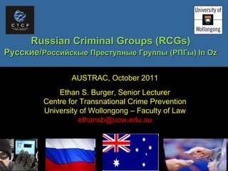 Russian Criminal Groups (RCGs)
ܧڧ/ڧۧܧ ֧ߧ  () In Oz
AUSTRAC, October 2011
Ethan S. Burger, Senior Lecturer
Centre for Transnational Crime Prevention
University of Wollongong C Faculty of Law
ethansb@uow.edu.au
 