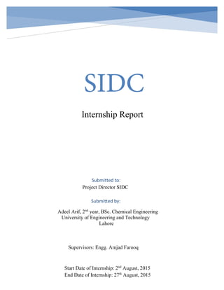 SIDC
Internship Report
Submitted to:
Project Director SIDC
Submitted by:
Adeel Arif, 2nd
year, BSc. Chemical Engineering
University of Engineering and Technology
Lahore
Supervisors: Engg. Amjad Farooq
Start Date of Internship: 2nd
August, 2015
End Date of Internship: 27th
August, 2015
 