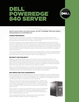 Ideal for remote offices and small businesses, the Dell™ PowerEdge™ 840 server delivers 
advanced features at an affordable price. 
Flexible Performance 
Whether you are a small business, a retailer with multiple locations, or a large organization with 
remote offices, you have unique requirements. The Dell PowerEdge 840 server gives you a choice of 
processing power so that your server can deliver what you need. 
For optimum performance and multiple applications, the PowerEdge 840 supports the Dual-Core 
Intel® Xeon® 3000 Sequence Processors with new dual-core technology that combines two processing 
cores into a single processor chip. It is a great general-purpose server for small workgroup applications 
such as messaging and providing shared Internet access and Web serving to employees. The dual core 
processing power can result in dramatic increases in performance and power efficiency compared to 
single core processors. 
If you need exceptional performance at a value price, the Intel Pentium® is perfect for single application 
environments. And for simple file and print tasks, the PowerEdge 840 server equipped with the entry-priced 
Intel Celeron® processor provides the right fit for your organization. 
Reliability and Availability 
Keeping your server operating at its best is an important part of a cost-effective solution. The 
PowerEdge 840 server is built to help ensure maximum uptime and data protection. Front access 
SAS or SATA hard drives simplify switching drives with minimum downtime, an especially convenient 
feature for point-of-sale environments that need to update pricing databases. And the hot-plug SAS/ 
SATA RAID arrays mean that if a drive fails, server usage can continue. 
Moreover, the PowerEdge 840 server is compatible with high capacity tape backup and external 
storage solutions for dependable data protection and availability. It can support either IDE or SCSI 
internal tape backup units, external SCSI tape, and direct attach storage systems. 
Easy Remote and Local Manageability 
Server management across long distances can compromise overall efficiency and cost-effectiveness. 
The PowerEdge 840 server is specifically designed to give IT managers exceptional local and remote 
management capabilities. The server comes equipped with comprehensive management tools that 
can help reduce hands-on maintenance and cost of ownership. 
Dell Server Assistant provides easy setup, operating system installation and 
configuration functions, while the Dell OpenManage™ IT Assistant Suite helps 
ensure simple manageability for the life of your server. And the Dell Remote 
Access Card (DRAC) makes remote access, monitoring, and troubleshooting 
easier than ever. 
Stay focused on running your business rather than your server by letting Dell 
do the work for you. Dell Services offers pre-installed operating systems, 
Custom Factory Integration for pre-configured hardware and software, and 
Server Installation Service at your site. 
The PowerEdge 840 server gives small businesses and remote offices a 
flexible, affordable, reliable, and easy-to-manage solution. 
DEL™ 
POWEREDGE™ 
840 SERVER 
 