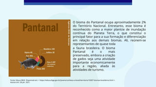 Fonte: Educa IBGE. Disponível em: < https://educa.ibge.gov.br/jovens/conheca-o-brasil/territorio/18307-biomas-brasileiros.html >.
Acesso em: 28 jan. 2021.
O bioma do Pantanal ocupa aproximadamente 2%
do Território Nacional. Entretanto, esse bioma é
reconhecido como a maior planície de inundação
contínua do Planeta Terra, o que constitui o
principal fator para a sua formação e diferenciação
em relação aos demais biomas. Ali, reúnem-se
representantes de quase toda
a fauna brasileira. O bioma
Pantanal é o mais
preservado, embora a criação
de gados seja uma atividade
importante economicamente
para a região, aliada às
atividades de turismo.
 