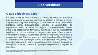 É a diversidade de formas de vida da Terra, de todos os seres vivos
que fazem parte de um ecossistema, de plantas e animais a micro-
-organismos. Segundo a definição da Convenção sobre Diversidade
Biológica (CDB), biodiversidade significa a variabilidade de
organismos vivos de todas as origens, compreendendo, dentre
outros, os ecossistemas terrestres, marinhos e outros ecossistemas
aquáticos e os complexos ecológicos dos quais fazem parte.
Compreende, ainda, a diversidade dentro de espécies, entre estas e
de ecossistemas. O termo tem como sinônimo diversidade biológica.
A biodiversidade contempla tanto a diversidade encontrada nos
ecossistemas naturais como naqueles com interferência humana ou
antrópicos. Às vezes, o termo é usado para representar a riqueza de
espécies.
Biodiversidade
Fonte: Ministério do Meio Ambiente. Glossário. Disponível em: < https://antigo.mma.gov.br/biodiversidade/biodiversidade-
brasileira/gloss%C3%A1rio.html >. Acesso em: 28 jan. 2021.
O que é biodiversidade?
 