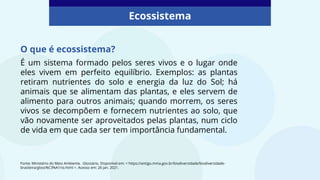 É um sistema formado pelos seres vivos e o lugar onde
eles vivem em perfeito equilíbrio. Exemplos: as plantas
retiram nutrientes do solo e energia da luz do Sol; há
animais que se alimentam das plantas, e eles servem de
alimento para outros animais; quando morrem, os seres
vivos se decompõem e fornecem nutrientes ao solo, que
vão novamente ser aproveitados pelas plantas, num ciclo
de vida em que cada ser tem importância fundamental.
Ecossistema
Fonte: Ministério do Meio Ambiente. Glossário. Disponível em: < https://antigo.mma.gov.br/biodiversidade/biodiversidade-
brasileira/gloss%C3%A1rio.html >. Acesso em: 26 jan. 2021.
O que é ecossistema?
 