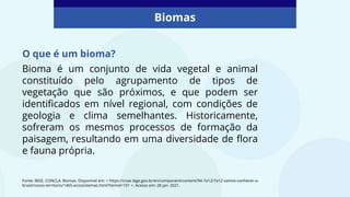 Bioma é um conjunto de vida vegetal e animal
constituído pelo agrupamento de tipos de
vegetação que são próximos, e que podem ser
identificados em nível regional, com condições de
geologia e clima semelhantes. Historicamente,
sofreram os mesmos processos de formação da
paisagem, resultando em uma diversidade de flora
e fauna própria.
Biomas
Fonte: IBGE, CONCLA. Biomas. Disponível em: < https://cnae.ibge.gov.br/en/component/content/94-7a12/7a12-vamos-conhecer-o-
brasil/nosso-territorio/1465-ecossistemas.html?Itemid=101 >. Acesso em: 28 jan. 2021.
O que é um bioma?
 