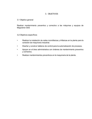 3. OBJETIVOS
3.1 Objetivo general
Realizar mantenimiento preventivo y correctivo a las máquinas y equipos de
Magnetrón SAS
3.2 Objetivos específicos
• Realizar la instalación de redes monofásicas y trifásicas en la planta para la
conexión de maquinaria industrial.
• Diseñar y construir tableros de control para la automatización de procesos.
• Apoyar en el área administrativa con órdenes de mantenimiento preventivo
y correctivo.
• Realizar mantenimientos preventivos en la maquinaria de la planta.
 