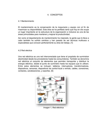4. CONCEPTOS
4.1 Mantenimiento
El mantenimiento es la conservación de la maquinaria y equipo con el fin de
maximizar su disponibilidad. Esta área se ha perfilado tanto que hoy en día ocupa
un lugar importante en la estructura de la organización e inclusive es una de las
áreas primordiales para mantener y mejorar la productividad.
Así como el departamento de mantenimiento ha mejorado, la gente que lo lleva a
cabo también ha sufrido cambios y han pasado de ser técnicos multiusos a
especialistas que conocen perfectamente su área de trabajo. [1]
4.2 Red electica
Una red eléctrica es una red interconectada que tiene el propósito de suministrar
electricidad desde los proveedores hasta los consumidores. También se denomina
red eléctrica al conjunto de elementos que permiten transportar y distribuir la
energía eléctrica, desde el punto de suministro hasta los equipos que la utilicen.
Entre estos elementos se incluyen: tableros, interruptores, transformadores,
dispositivos, sensores, dispositivos de control local o remoto, cables, conexiones,
contactos, canalizaciones, y soportes. [5]
Imagen 1, Red eléctrica
 