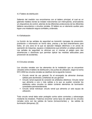 4.3 Tablero de distribución
Saliendo del medidor nos encontramos con el tablero principal, el cual es un
gabinete metálico donde se instalan instrumentos con interruptores, arrancadores
y/o dispositivos de control, además de las diferentes protecciones de los diferentes
tableros secundarios o circuitos ramales. El tablero es un elemento auxiliar para
lograr una instalación segura confiable y ordenada.
4.4 Señalización
La función de las señales de seguridad es transmitir mensajes de prevención,
prohibición o información en forma clara, precisa y de fácil entendimiento para
todos, en una zona en la que se ejecutan trabajos eléctricos o en zonas de
operación de máquinas, equipos o instalaciones que entrañen un peligro potencial.
Las señales de seguridad no eliminan por sí mismas el peligro pero dan
advertencias o directrices que permitan aplicar las medidas adecuadas para
prevención de accidentes.
4.5 Circuitos ramales
Los circuitos ramales son los elementos de la instalación que se encuentran
ubicados entre el tablero de distribución y los puntos de utilización, según la norma
NTC 2050 los circuitos ramales se clasifican de la siguiente manera:
 Circuito ramal de uso general: Es el encargado de alimentar diversas
salidas para alumbrado y artefactos de uso general
 Circuito ramal especial de conexión de artefactos eléctricos: Circuito ramal
que alimenta a una o más salidas a la que se pueden conectar los
artefactos estos circuitos no deben contener elementos de iluminación
conectados permanentemente
 Circuito ramal individual: circuito ramal que alimenta un solo equipo de
utilización.
Todo circuito ramal debe estar protegido contra sobre corrientes y sobrecargas
mediante los breakers. Podemos encontrar varios tipos de salida en los circuitos
ramales como son las salidas de fuerza (tomacorrientes) y las salidas de
iluminación (lámparas). [5]
 