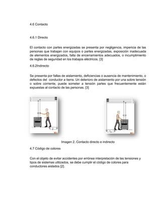 4.6 Contacto
4.6.1 Directo
El contacto con partes energizadas se presenta por negligencia, impericia de las
personas que trabajan con equipos o partes energizadas, exposición inadecuada
de elementos energizados, falta de encerramientos adecuados, o incumplimiento
de reglas de seguridad en los trabajos eléctricos. [3]
4.6.2Indirecto
Se presenta por fallas de aislamiento, deficiencias o ausencia de mantenimiento, o
defectos del conductor a tierra. Un deterioro de aislamiento por una sobre tensión
o sobre corriente, puede someter a tensión partes que frecuentemente están
expuestas al contacto de las personas. [3]
Imagen 2, Contacto directo e indirecto
4.7 Código de colores
Con el objeto de evitar accidentes por errónea interpretación de las tensiones y
tipos de sistemas utilizados, se debe cumplir el código de colores para
conductores aislados [2].
 