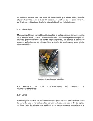 La empresa cuenta con una serie de bobinadoras que tienen como principal
objetivo hacer las partes activas del trasformador, estas a su vez están divididas
en dos tipos, bobinadoras de alta tensión y bobinadoras de baja tensión.
5.2.3 Montacargas
Montacarga eléctrico marca Hyundai al cual se le realiza mantenimiento preventivo
cada 3 meses esto con el fin de eliminar residuos los cuales deja la batería gracias
al acido que tiene dentro, se realiza limpieza general, se recarga la batería de
agua, se pulen bornes, se mide corriente y niveles de tensión para luego ajustar
sistema eléctrico.
Imagen 4, Montacarga eléctrico
5.3 EQUIPOS DE LOS LABORATORIOS DE PRUEBA DE
TRANSFORMADORES
5.3.1 Variac
El Variac para pruebas en transformadores de potencia tiene como función variar
la corriente que se le aplica a los transformadores, esto con el fin de aplicar
corriente hasta los valores establecidos y si los transformadores pasan la prueba,
 