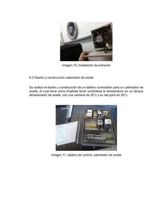 Imagen 10, Instalación de extractor
6.3 Diseño y construcción calentador de aceite
Se realizó el diseño y construcción de un tablero controlador para un calentador de
aceite, el cual tiene como finalidad tener controlada la temperatura en un tanque
almacenador de aceite, con una ventana de 20°c y su set point en 50°c.
Imagen 11, tablero de control, calentador de aceite
 