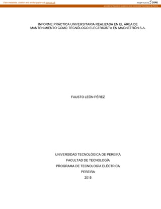 INFORME PRÁCTICA UNIVERSITARIA REALIZADA EN EL ÁREA DE
MANTENIMIENTO COMO TECNÓLOGO ELECTRICISTA EN MAGNETRÓN S.A.
FAUSTO LEÓN PÉREZ
UNIVERSIDAD TECNOLÓGICA DE PEREIRA
FACULTAD DE TECNOLOGÍA
PROGRAMA DE TECNOLOGÍA ELÉCTRICA
PEREIRA
2015
brought to you by CORE
View metadata, citation and similar papers at core.ac.uk
provided by Repositorio academico de la Universidad Tecnológica de Pereira
 