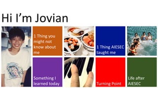 1 Thing you
might not
know about
me
Something I
learned today
1 Thing AIESEC
taught me
Turning Point
Life after
AIESEC
Hi I’m Jovian
 