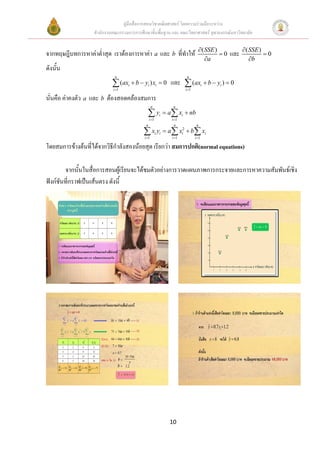 คูมือสื่อการสอนวิชาคณิตศาสตร โดยความรวมมือระหวาง
                   สํานักงานคณะกรรมการการศึกษาขั้นพื้นฐาน และ คณะวิทยาศาสตร จุฬาลงกรณมหาวิทยาลัย

                                                                                   ∂ ( SSE )            ∂ ( SSE )
จากทฤษฎีบทการหาคาต่ําสุด เราตองการหาคา a และ b ที่ทําให                                  =0   และ             =0
                                                                                       ∂a                   ∂b
ดังนั้น
                             n                                             n

                            ∑ (ax + b − y ) x
                            i =1
                                    i         i         i   =0     และ ∑ (axi + b − yi ) = 0
                                                                          i =1

นั่นคือ คาคงตัว a และ b ตองสอดคลองสมการ
                                                   n                n

                                              ∑y i =1
                                                            i   = a ∑ xi + nb
                                                                   i =1
                                             n                      n             n

                                           ∑ xi yi = a∑ xi2 + b∑ xi
                                            i =1                   i =1          i =1

โดยสมการขางตนที่ไดจากวิธีกําลังสองนอยสุด เรียกวา สมการปกติ(normal equations)

        จากนั้นในสื่อการสอนผูเรียนจะไดชมตัวอยางการวาดแผนภาพการกระจายและการหาความสัมพันธเชิง
ฟงกชันที่กราฟเปนเสนตรง ดังนี้




                                                                  10
 