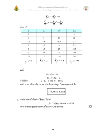 คูมือสื่อการสอนวิชาคณิตศาสตร โดยความรวมมือระหวาง
                    สํานักงานคณะกรรมการการศึกษาขั้นพื้นฐาน และ คณะวิทยาศาสตร จุฬาลงกรณมหาวิทยาลัย

                                                       n             n

                                                      ∑y
                                                      i =1
                                                             i   = a ∑ xi + nb
                                                                    i =1
                                                  n                  n                    n

                                              ∑ xi yi = a∑ xi2 + b∑ xi
                                               i =1                 i =1                 i =1

   เมื่อ n = 7
                   xi                        yi                                    xi2                 xi yi
                    1                         1                                     1                    1
                    4                         5                                    16                   20
                   3.5                       3.5                                  12.25                12.25
                    3                        2.5                                    9                   7.5
                    5                        6.5                                   25                  32.5
                    3                        3.5                                    9                  10.5
                   1.5                       1.5                                  2.25                 2.25
             7                         7                                    7                    7

            ∑ xi = 21
            i =1
                                     ∑ yi = 23.5
                                      i =1
                                                                           ∑ xi2 = 74.5
                                                                           i =1
                                                                                                ∑ x y = 86
                                                                                                i =1
                                                                                                        i   i




   ดังนัน
        ้
                                                      23.5 = 21a + 7b
                                                           86 = 74.5a + 21b
    ทําใหไดวา              a = 1.3478 และ b = −0.6863
    ดังนัน สมการเสนตรงที่ประมาณคาซอมบํารุงจากอายุการใชงานของรถยนต คือ
         ้

                                                             y = 1.3478 x − 0.6863
                                                             ˆ



3. ถารถยนตคันหนึ่งมีอายุการใชงาน 4 ป ดังนั้น
                                                             y = 1.3478(4) − 0.6863 = 4.7050
                                                             ˆ
    นั่นคือ คาซอมบํารุงของรถยนตคันนี้ประมาณ 4,705 บาทตอป




                                                                   14
 