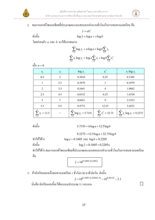 คูมือสื่อการสอนวิชาคณิตศาสตร โดยความรวมมือระหวาง
                    สํานักงานคณะกรรมการการศึกษาขั้นพื้นฐาน และ คณะวิทยาศาสตร จุฬาลงกรณมหาวิทยาลัย


2. สมการเอกซโพเนนเชียลที่ประมาณคะแนนสอบจากจํานวนชัวโมงในการทบทวนบทเรียน คือ
                                                   ่
                                                                  y = ab x
                                                                  ˆ
    ดังนั้น                          log y = log a + x log b
                                         ˆ
    โดยคาคงตัว a และ b หาไดจากสมการ
                                                      n                                      n

                                                  ∑ log yi = n log a + log b∑ xi
                                                    i =1                                    i =1
                                              n                               n                     n

                                            ∑ x log y
                                             i =1
                                                          i       i   = log a ∑ xi + log b∑ xi2
                                                                             i =1                  i =1

    เมื่อ n = 6
              xi                  yi                          log yi                        xi2                      xi log yi
              0.5                 2                           0.3010                       0.25                      0.1505
               1                 2.5                          0.3979                         1                       0.3979
               2                 3.5                          0.5441                         4                       1.0882
              2.5                4.5                          0.6532                       6.25                      1.6330
               3                  7                           0.8451                         9                       2.5353
              3.5                9.5                          0.9772                       12.25                     3.4223
        6                                         6                                  6                     6

      ∑ xi = 12.5
       i =1
                                  −           ∑ log yi = 3.7191
                                               i =1
                                                                                    ∑ xi2 = 32.75
                                                                                    i =1
                                                                                                          ∑ x log y = 9.2272
                                                                                                          i =1
                                                                                                                 i        i




    ดังนัน
         ้                                                    3.7191 = 6 log a + 12.5log b

                                                              9.2272 = 12.5log a + 32.75log b
    ทําใหไดวา              log a = 0.1605 และ log b = 0.2205
    ดังนัน
         ้                                log y = 0.1605 + 0.2205 x
                                              ˆ
    ทําใหไดวา สมการเอกซโพเนนเชียลที่ประมาณคะแนนสอบจากจํานวนชัวโมงในการทบทวนบทเรียน
                                                                   ่
    คือ
                                                          y = 100.1605+0.2205 x
                                                          ˆ


3. ถานักเรียนคนหนึ่งทบทวนบทเรียน 1 ชั่วโมง 30 นาที ตอวัน ดังนั้น
                                                          y = 100.1605+0.2205(1.5) = 100.49125 = 3.1
                                                          ˆ
   นั่นคือ นักเรียนคนนีจะไดคะแนนประมาณ 3.1 คะแนน
                       ้



                                                                  17
 