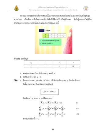 คูมือสื่อการสอนวิชาคณิตศาสตร โดยความรวมมือระหวาง
                     สํานักงานคณะกรรมการการศึกษาขั้นพื้นฐาน และ คณะวิทยาศาสตร จุฬาลงกรณมหาวิทยาลัย


        สําหรับตัวอยางสุดทายในสื่อการสอนนี้เปนตัวอยางความสัมพันธเชิงฟงกชันระหวางขอมูลที่อยูในรูป
พาราโบลา เนื่องดวยเวลาในสื่อการสอนมีจํากัดจึงไมไดเฉลยวิธทําใหผูเรียนชม ดังนั้นผูสอนควรใหผูเรียน
                                                                ี                       
ชวยกันคิดหาคําตอบกอน จากนั้นผูสอนจึงแสดงใหผูเรียนดู ดังนี้




ตัวอยาง จากขอมูล
                       xi                                  1                      2                  3
                       yi                                  1                      5                  10

        1. จงหาสมการพาราโบลาที่ทํานายคา y จากคา x
        2. จงทํานายคา y เมื่อ x = 6
วิธีทํา 1. ตองการทํานายคา y จากคา x ดังนั้น x เปนตัวแปรอิสระและ                          y   เปนตัวแปรตาม
           ดังนั้น สมการพาราโบลาที่ตองการอยูในรูป

                                                       y = ax 2 + bx + c
                                                       ˆ


           โดยคาคงตัว a, b และ c หาไดจากสมการ
                                             n                  n           n

                                          ∑ yi = a∑ xi2 + b∑ xi + cn
                                            i =1               i =1        i =1
                                                                                                          (1)
                                       n                         n           n         n

                                     ∑x y
                                      i =1
                                                   i   i   = a ∑ xi3 + b∑ xi2 + c∑ xi
                                                               i =1        i =1       i =1
                                                                                                          (2)
                                      n                         n           n          n

                                     ∑ xi2 yi = a∑ xi4 + b∑ xi3 + c∑ xi2
                                     i =1                      i =1        i =1       i =1
                                                                                                          (3)
           สําหรับตัวอยางนี้ n = 3



                                                                      18
 