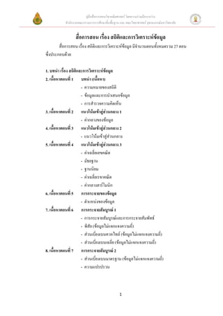 คูมือสื่อการสอนวิชาคณิตศาสตร โดยความรวมมือระหวาง
           สํานักงานคณะกรรมการการศึกษาขั้นพื้นฐาน และ คณะวิทยาศาสตร จุฬาลงกรณมหาวิทยาลัย


                  สื่อการสอน เรื่อง สถิติและการวิเคราะหขอมูล
        สื่อการสอน เรื่อง สถิติและการวิเคราะหขอมูล มีจํานวนตอนทั้งหมดรวม 27 ตอน
ซึ่งประกอบดวย

1. บทนํา เรื่อง สถิติและการวิเคราะหขอมูล
2. เนื้อหาตอนที่ 1 บทนํา (เนื้อหา)
                       - ความหมายของสถิติ
                       - ขอมูลและการนําเสนอขอมูล
                       - การสํารวจความคิดเห็น
3. เนื้อหาตอนที่ 2 แนวโนมเขาสูสวนกลาง 1
                       - คากลางของขอมูล
4. เนื้อหาตอนที่ 3 แนวโนมเขาสูสวนกลาง 2
                       - แนวโนมเขาสูสวนกลาง
5. เนื้อหาตอนที่ 4 แนวโนมเขาสูสวนกลาง 3
                       - คาเฉลี่ยเลขคณิต
                       - มัธยฐาน
                       - ฐานนิยม
                       - คาเฉลี่ยเรขาคณิต
                       - คากลางฮารโมนิก
6. เนื้อหาตอนที่ 5 การกระจายของขอมูล
                       - ตําแหนงของขอมูล
7. เนื้อหาตอนที่ 6 การกระจายสัมบูรณ 1
                       - การกระจายสัมบูรณและการกระจายสัมพัทธ
                       - พิสัย (ขอมูลไมแจกแจงความถี่)
                       - สวนเบี่ยงเบนควอไทล (ขอมูลไมแจกแจงความถี่)
                       - สวนเบี่ยงเบนเฉลี่ย (ขอมูลไมแจกแจงความถี่)
8. เนื้อหาตอนที่ 7 การกระจายสัมบูรณ 2
                       - สวนเบี่ยงเบนมาตรฐาน (ขอมูลไมแจกแจงความถี่)
                       - ความแปรปรวน



                                                 1
 