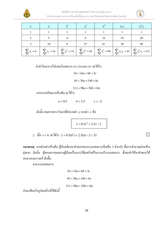 คูมือสื่อการสอนวิชาคณิตศาสตร โดยความรวมมือระหวาง
                                สํานักงานคณะกรรมการการศึกษาขั้นพื้นฐาน และ คณะวิทยาศาสตร จุฬาลงกรณมหาวิทยาลัย


         xi                      yi                     xi2               xi3              xi4             xi yi          xi2 yi
         1                       1                      1                 1                 1               1               1
         2                      5                       4                 8                16              10              20
         3                      10                      9                 27               81              30              90
   3                      3                       3                 3                3               3              3

  ∑ xi = 6
  i =1
                         ∑ yi = 16
                         i =1
                                                 ∑ xi2 = 14
                                                 i =1
                                                                  ∑ xi3 = 36
                                                                   i =1
                                                                                   ∑ xi4 = 98
                                                                                    i =1
                                                                                                   ∑ xi yi = 41
                                                                                                    i =1
                                                                                                                   ∑x
                                                                                                                   i =1
                                                                                                                          2
                                                                                                                           y = 111
                                                                                                                          i i




                นําคาในตารางไปแทนในสมการ (1), (2) และ (3) จะไดวา
                                                                 
                                                              16 = 14a + 6b + 3c

                                                              41 = 36a + 14b + 6c

                                                              111 = 98a + 36b + 14c
                 จากการแกสมการขางตน จะไดวา
                                             a = 0.5            b = 2.5         c = −2


                 ดังนั้น สมการพาราโบลาที่ทํานายคา y จากคา x คือ

                                                                y = 0.5 x 2 + 2.5 x − 2
                                                                ˆ


              2. เมื่อ   x=6          จะไดวา   y = 0.5(62 ) + 2.5(6) − 2 = 31
                                                 ˆ


หมายเหตุ จากตัวอยางขางตน ผูเรียนตองหาคําตอบของระบบสมการเชิงเสน 3 ตัวแปร ซึ่งการคํานวณคอนขาง
ยุงยาก ดังนัน ผูสอนควรทบทวนผูเรียนเรื่องการใชเมทริกซในการแกระบบสมการ ซึ่งจะทําใหหาคําตอบได
             ้
สะดวกและรวดเร็วยิ่งขึ้น
        จากระบบอสมการ
                                                         16 = 14a + 6b + 3c

                                                         41 = 36a + 14b + 6c

                                                        111 = 98a + 36b + 14c
นํามาเขียนในรูปเมทริกซไดดังนี้



                                                                          19
 